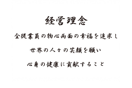 経営理念　全従業員の物心両面の幸福を追求し　世界の人々の笑顔を願い　心身の健康に貢献すること